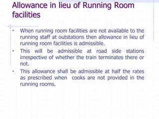 Allowance in lieu of Running Room
facilities
• When running room facilities are not available to the
running staff at outstations then allowance in lieu of
running room facilities is admissible.
• This will be admissible at road side stations
irrespective of whether the train terminates there or
not.
• This allowance shall be admissible at half the rates
as prescribed when cooks are not provided in the
running rooms.
 