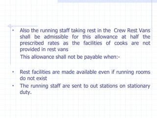 • Also the running staff taking rest in the Crew Rest Vans
shall be admissible for this allowance at half the
prescribed rates as the facilities of cooks are not
provided in rest vans
This allowance shall not be payable when:-
• Rest facilities are made available even if running rooms
do not exist
• The running staff are sent to out stations on stationary
duty.
 