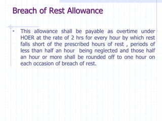 Breach of Rest Allowance
• This allowance shall be payable as overtime under
HOER at the rate of 2 hrs for every hour by which rest
falls short of the prescribed hours of rest , periods of
less than half an hour being neglected and those half
an hour or more shall be rounded off to one hour on
each occasion of breach of rest.
 