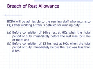 BORA will be admissible to the running staff who returns to
HQs after working a train is detailed for running duty
(a) Before completion of 16hrs rest at HQs when the total
period of duty immediately before the rest was for 8 hrs
or more and
(b) Before completion of 12 hrs rest at HQs when the total
period of duty immediately before the rest was less than
8 hrs.
Breach of Rest Allowance
 