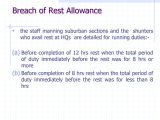 • the staff manning suburban sections and the shunters
who avail rest at HQs are detailed for running duties:-
(a) Before completion of 12 hrs rest when the total period
of duty immediately before the rest was for 8 hrs or
more
(b) Before completion of 8 hrs rest when the total period of
duty immediately before the rest was for less than 8
hrs
Breach of Rest Allowance
 