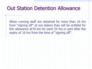 Out Station Detention Allowance
When running staff are detained for more than 16 hrs
from “signing off” at out station they will be entitled for
this allowance @70 km for each 24 hrs or part after the
expiry of 16 hrs from the time of “signing off”.
 