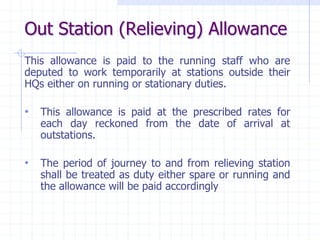 Out Station (Relieving) Allowance
This allowance is paid to the running staff who are
deputed to work temporarily at stations outside their
HQs either on running or stationary duties.
• This allowance is paid at the prescribed rates for
each day reckoned from the date of arrival at
outstations.
• The period of journey to and from relieving station
shall be treated as duty either spare or running and
the allowance will be paid accordingly
 