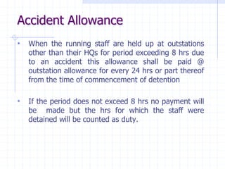 Accident Allowance
• When the running staff are held up at outstations
other than their HQs for period exceeding 8 hrs due
to an accident this allowance shall be paid @
outstation allowance for every 24 hrs or part thereof
from the time of commencement of detention
• If the period does not exceed 8 hrs no payment will
be made but the hrs for which the staff were
detained will be counted as duty.
 