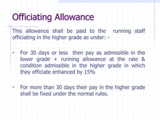 Officiating Allowance
This allowance shall be paid to the running staff
officiating in the higher grade as under: -
• For 30 days or less then pay as admissible in the
lower grade + running allowance at the rate &
condition admissible in the higher grade in which
they officiate enhanced by 15%
• For more than 30 days their pay in the higher grade
shall be fixed under the normal rules.
 