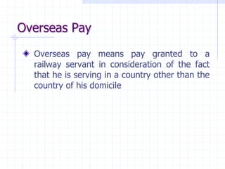 Overseas Pay
Overseas pay means pay granted to a
railway servant in consideration of the fact
that he is serving in a country other than the
country of his domicile
 