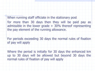 When running staff officiate in the stationary post
for more than 30 days then they will be paid pay as
admissible in the lower grade + 30% thereof representing
the pay element of the running allowance.
For periods exceeding 30 days the normal rules of fixation
of pay will apply
Where the period is initially for 30 days the enhanced km
up to 30 days will be allowed but beyond 30 days the
normal rules of fixation of pay will apply
 