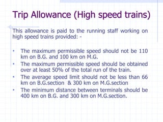 Trip Allowance (High speed trains)
This allowance is paid to the running staff working on
high speed trains provided: -
• The maximum permissible speed should not be 110
km on B.G. and 100 km on M.G.
• The maximum permissible speed should be obtained
over at least 50% of the total run of the train.
• The average speed limit should not be less than 66
km on B.G.section & 300 km on M.G.section
• The minimum distance between terminals should be
400 km on B.G. and 300 km on M.G.section.
 