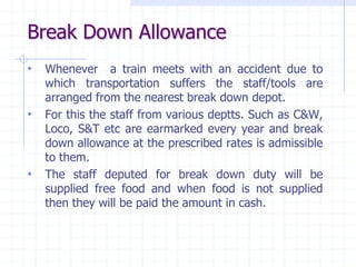 Break Down Allowance
• Whenever a train meets with an accident due to
which transportation suffers the staff/tools are
arranged from the nearest break down depot.
• For this the staff from various deptts. Such as C&W,
Loco, S&T etc are earmarked every year and break
down allowance at the prescribed rates is admissible
to them.
• The staff deputed for break down duty will be
supplied free food and when food is not supplied
then they will be paid the amount in cash.
 