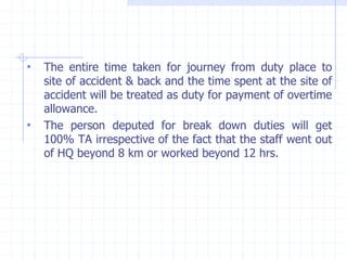 • The entire time taken for journey from duty place to
site of accident & back and the time spent at the site of
accident will be treated as duty for payment of overtime
allowance.
• The person deputed for break down duties will get
100% TA irrespective of the fact that the staff went out
of HQ beyond 8 km or worked beyond 12 hrs.
 