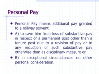 Personal Pay
Personal Pay means additional pay granted
to a railway servant
A) to save him from loss of substantive pay
in respect of a permanent post other than a
tenure post due to a revision of pay or to
any reduction of such substantive pay
otherwise than as disciplinary measure or
B) in exceptional circumstances on other
personal consideration.
 