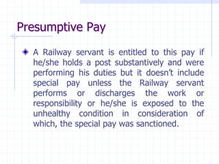 Presumptive Pay
A Railway servant is entitled to this pay if
he/she holds a post substantively and were
performing his duties but it doesn’t include
special pay unless the Railway servant
performs or discharges the work or
responsibility or he/she is exposed to the
unhealthy condition in consideration of
which, the special pay was sanctioned.
 