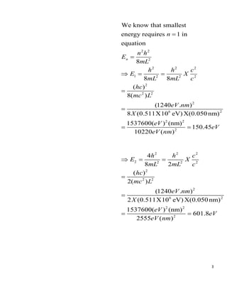 3
2 2
2
2 2 2
1 2 2 2
2
2 2
2
6 2
2 2
2
We know that smallest
energy requires 1 in
equation
8
8 8
( )
8( )
(1240 . )
8 (0.511X10 eV) X(0.050 nm)
1537600( ) (nm)
150.45
10220 ( )
n
n
n h
E
mL
h h c
E X
mL mL c
hc
mc L
eV nm
X
eV
eV
eV nm
=
=
 = =
=
=
= =
2 2 2
2 2 2 2
2
2 2
2
6 2
2 2
2
4
8 2
( )
2( )
(1240 . )
2 (0.511X10 eV) X(0.050 nm)
1537600( ) (nm)
601.8
2555 ( )
h h c
E X
mL mL c
hc
mc L
eV nm
X
eV
eV
eV nm
 = =
=
=
= =
 