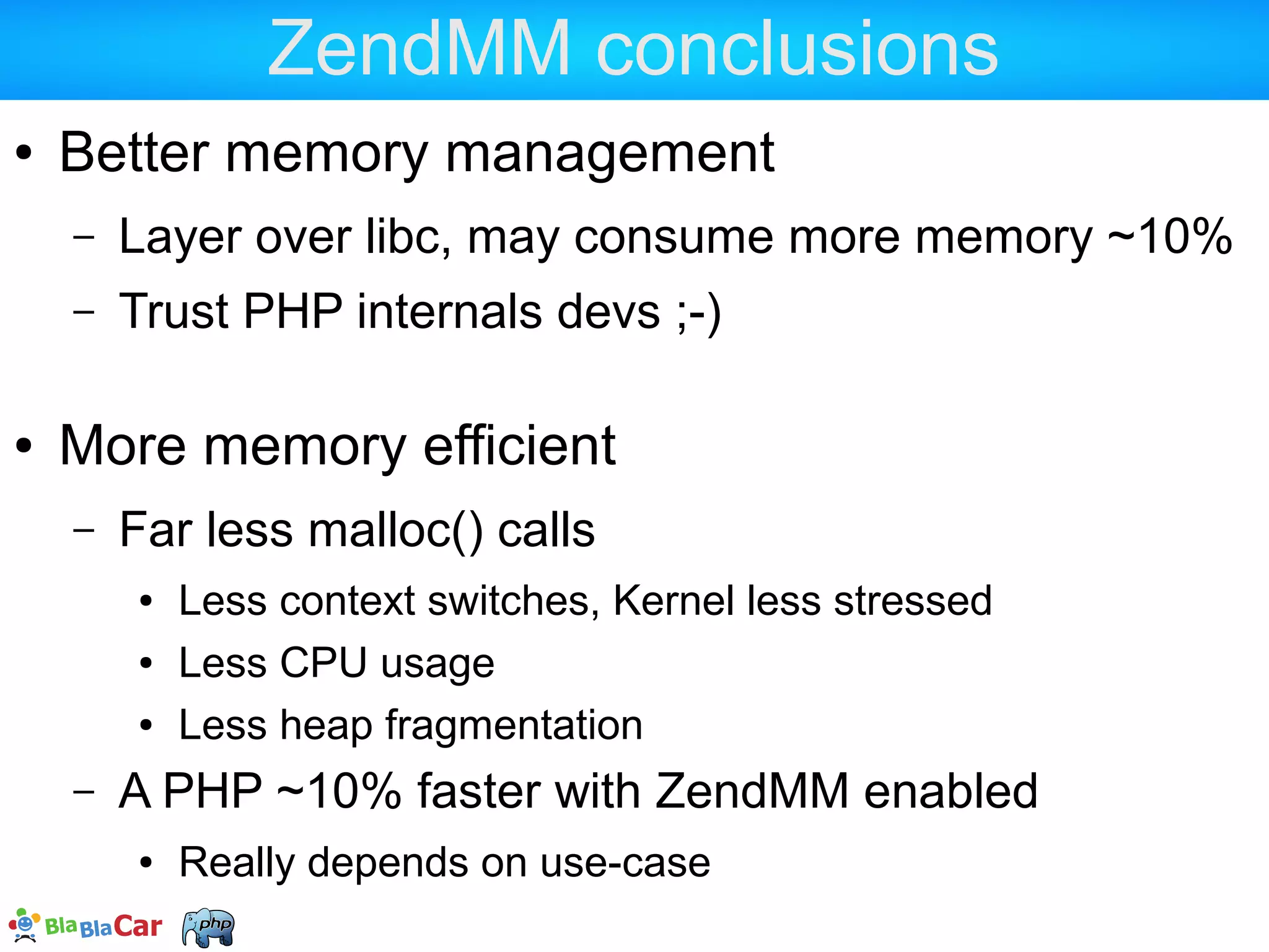 Adjusting heap segment size  Segment size = 256Kb (default value)  Segment size = 4Mb $> ZEND_MM_SEG_SIZE=262144 php /tmp/mem.php Memory usage 221.26 Kb Heap segmentation : 1 segments of 262144 bytes (256 Kb used) Memory usage 10461.47 Kb Heap segmentation : 42 segments of 262144 bytes (10752 Kb used) get_mem_stats(); $a = str_repeat('a', 1024*1024*10); // 10 Mb get_mem_stats(); $> ZEND_MM_SEG_SIZE=4194304 php /tmp/mem.php Memory usage 221.26 Kb Heap segmentation : 1 segments of 4194304 bytes (4096 Kb used) Memory usage 10461.47 Kb Heap segmentation : 4 segments of 4194304 bytes (16384 Kb used) 