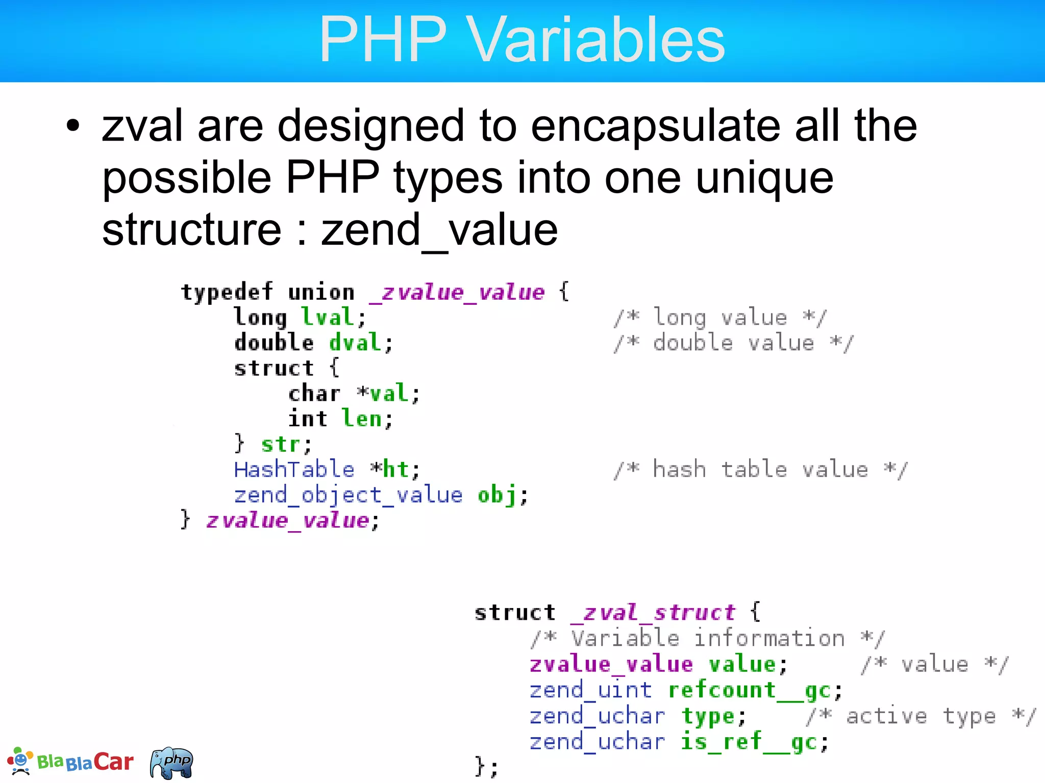 PHP Variables  What eats memory is what is stored into the zval, not really the zval itself :  A huge string  Tip : a file_get_contents('huge-file') is a huge string  A complex array or object  Resources don't really consume mem in zval <?php /* This consumes sizeof(zval) + 1024 bytes */ $a = str_repeat('a', 1024); 