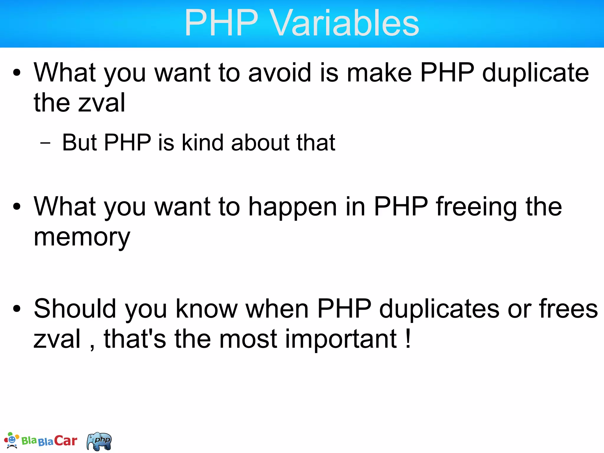 zvals and refcount  PHP uses a CopyOnWrite (COW) system for zvals  Memory is saved  Memory gets allocated only on changes <?php $a = "foo"; $b = $a; $a = 17; 