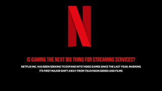 IS GAMING THE NEXT BIG THING FOR STREAMING SERVICES?
NETFLIXINC.HASBEENSEEKINGTOEXPANDINTOVIDEOGAMESSINCETHELASTYEAR,MARKING
ITSFIRSTMAJORSHIFTAWAYFROMTELEVISIONSERIESANDFILMS
 