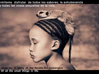 Allow me to enjoy all the flavors, the exuberance
Of all the small things in life.
ermíteme disfrutar de todos los sabores, la exhuberancia
e todas las cosas pequeñas de la vida.
 