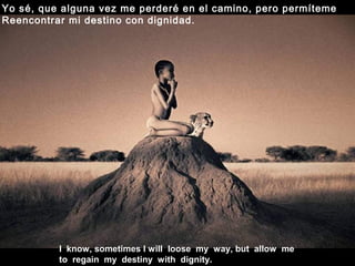I know, sometimes I will loose my way, but allow me
to regain my destiny with dignity.
Yo sé, que alguna vez me perderé en el camino, pero permíteme
Reencontrar mi destino con dignidad.
 