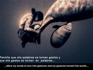 …allow my words to turn into gestures and my gestures turned into words…
Permíte que mis palabras se tornen gestos y
que mis gestos se tornen en palabras…
 