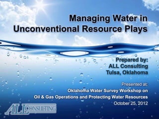 Managing Water in
Unconventional Resource Plays
Presented at:
Oklahoma Water Survey Workshop on
Oil & Gas Operations and Protecting Water Resources
October 25, 2012
Prepared by:
ALL Consulting
Tulsa, Oklahoma
 