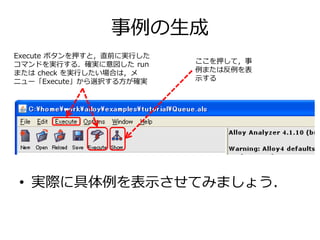 事例の生成 
Execute ボタンを押すと，直前に実行した 
コマンドを実行する．確実に意図したrun 
またはcheck を実行したい場合は，メ 
ニュー「Execute」から選択する方が確実 
ここを押して，事 
例または反例を表 
示する 
• 実際に具体例を表示させてみましょう． 
 