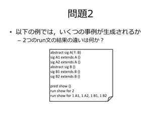 問題2 
• 以下の例では，いくつの事例が生成されるか 
– 2つのrun文の結果の違いは何か？ 
abstract sig A{ f: B} 
sig A1 extends A {} 
sig A2 extends A {} 
abstract sig B {} 
sig B1 extends B {} 
sig B2 extends B {} 
pred show {} 
run show for 2 
run show for 1 A1, 1 A2, 1 B1, 1 B2 
 