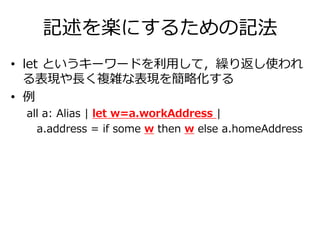 記述を楽にするための記法 
• let というキーワードを利用して，繰り返し使われ 
る表現や長く複雑な表現を簡略化する 
• 例 
all a: Alias | let w=a.workAddress | 
a.address = if some w then w else a.homeAddress 
 