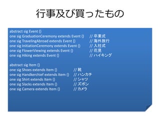 行事及び買ったもの 
abstract sig Event {} 
one sig GraduationCeremony extends Event {} // 卒業式 
one sig TravelingAbroad extends Event {} // 海外旅行 
one sig InitiationCeremony extends Event {} // 入社式 
one sig FlowerViewing extends Event {} // 花見 
one sig Hiking extends Event {} // ハイキング 
abstract sig Item {} 
one sig Shoes extends Item {} // 靴 
one sig Handkerchief extends Item {} // ハンカチ 
one sig Shirt extends Item {} // シャツ 
one sig Slacks extends Item {} // ズボン 
one sig Camera extends Item {} // カメラ 
 