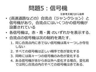 問題5：信号機 
※参考文献[1]から抜粋 
• (高速道路などの）合流点（ジャンクション）と 
信号機があり，合流点にはいくつかの信号機が 
設置されている 
• 各信号機は，赤・青・黄のいずれかを表示する． 
• 合流点の信号機は次の制約を満たす． 
1. 同じ合流点内に赤でない信号機は高々一つしか存在 
しない 
2. すべての信号機は正しい順序で色が変化する 
3. 同時には高々一つの信号機のみ色が変化する 
4. ある信号機が赤から赤以外へ変化する場合，変化前 
では同じ合流点内のすべての信号機は赤である． 
 