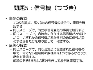 問題5：信号機（つづき） 
• 事例の確認 
– 1つの合流点，高々3台の信号機の場合で，事例を確 
認する． 
– 同じスコープで，有効な信号変化の事例を確認する． 
– 同じスコープで，合流点に存在する信号機が2台以上 
かつ，いずれかの信号機が赤から別の色に信号が変 
化する場合だけを取り出して，確認する． 
• 反例の確認 
– 同じスコープで，同じ合流点に設置された信号機の 
中で，赤でない信号機の数は高々1つであるかどうか， 
反例を確認する． 
– 前項の制約3または制約4を外して反例を確認する． 
 