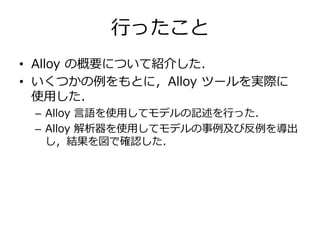 行ったこと 
• Alloy の概要について紹介した． 
• いくつかの例をもとに，Alloy ツールを実際に 
使用した． 
– Alloy 言語を使用してモデルの記述を行った． 
– Alloy 解析器を使用してモデルの事例及び反例を導出 
し，結果を図で確認した． 
 