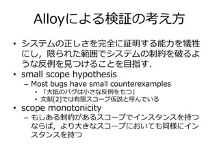 Alloyによる検証の考え方 
• システムの正しさを完全に証明する能力を犠牲 
にし，限られた範囲でシステムの制約を破るよ 
うな反例を見つけることを目指す． 
• small scope hypothesis 
– Most bugs have small counterexamples 
• 「大抵のバグは小さな反例をもつ」 
• 文献[2]では有限スコープ仮説と呼んでいる 
• scope monotonicity 
– もしある制約があるスコープでインスタンスを持つ 
ならば，より大きなスコープにおいても同様にイン 
スタンスを持つ 
 