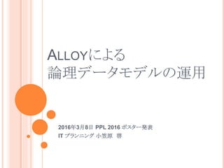 ALLOYによる
論理データモデルの運用
2016年3月8日 PPL 2016 ポスター発表
IT プランニング 小笠原 啓
 