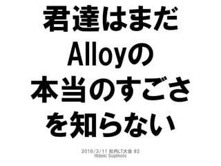 君達はまだ
Alloyの
本当のすごさ
を知らない
2016/3/11 社内LT大会 #2
Hideki Sugimoto
 