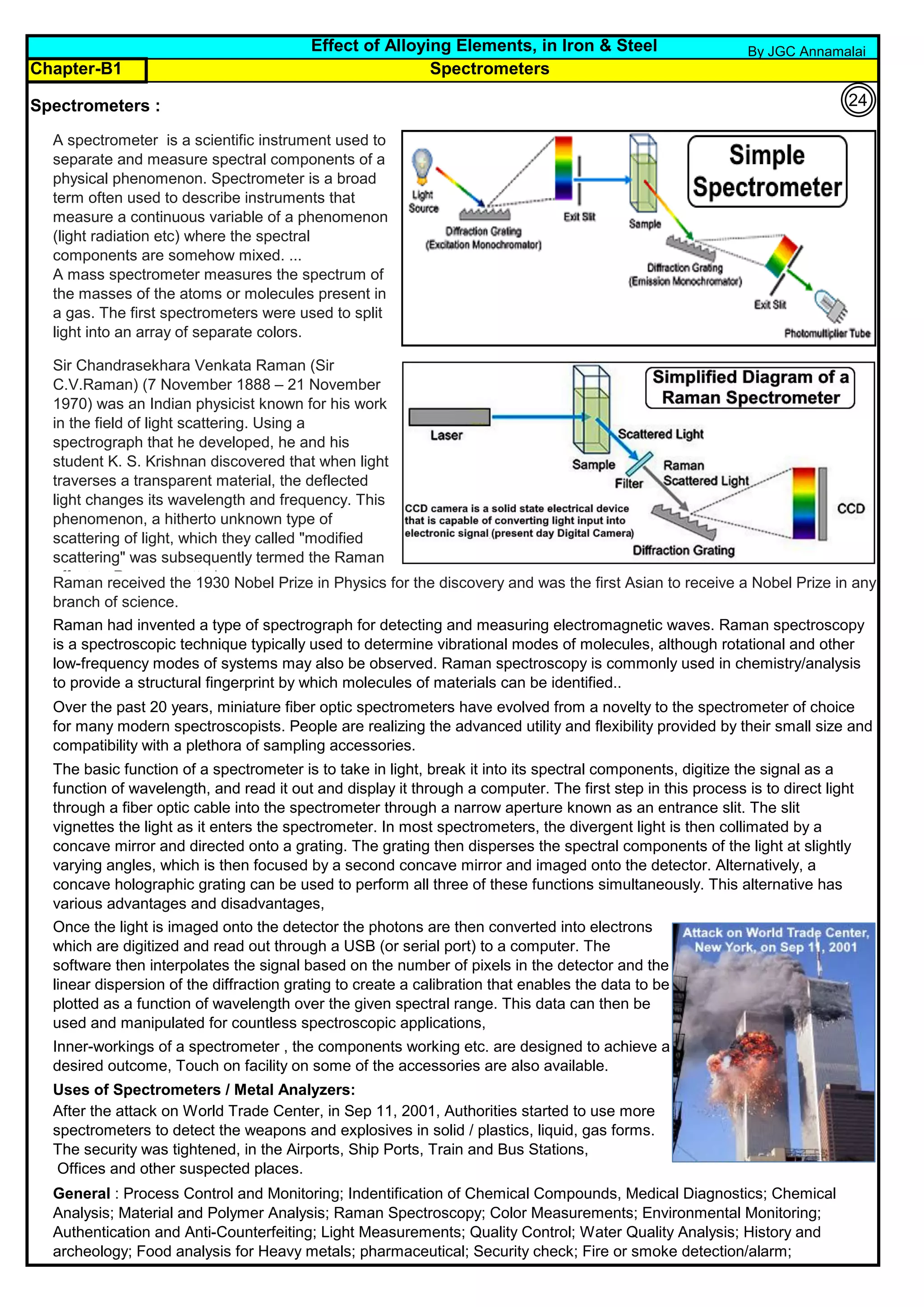 Chapter-B1
Spectrometers :
Uses of Spectrometers / Metal Analyzers:
After the attack on World Trade Center, in Sep 11, 2001, Authorities started to use more
spectrometers to detect the weapons and explosives in solid / plastics, liquid, gas forms.
The security was tightened, in the Airports, Ship Ports, Train and Bus Stations,
Offices and other suspected places.
General : Process Control and Monitoring; Indentification of Chemical Compounds, Medical Diagnostics; Chemical
Analysis; Material and Polymer Analysis; Raman Spectroscopy; Color Measurements; Environmental Monitoring;
Authentication and Anti-Counterfeiting; Light Measurements; Quality Control; Water Quality Analysis; History and
archeology; Food analysis for Heavy metals; pharmaceutical; Security check; Fire or smoke detection/alarm;
Inner-workings of a spectrometer , the components working etc. are designed to achieve a
desired outcome, Touch on facility on some of the accessories are also available.
Once the light is imaged onto the detector the photons are then converted into electrons
which are digitized and read out through a USB (or serial port) to a computer. The
software then interpolates the signal based on the number of pixels in the detector and the
linear dispersion of the diffraction grating to create a calibration that enables the data to be
plotted as a function of wavelength over the given spectral range. This data can then be
used and manipulated for countless spectroscopic applications,
The basic function of a spectrometer is to take in light, break it into its spectral components, digitize the signal as a
function of wavelength, and read it out and display it through a computer. The first step in this process is to direct light
through a fiber optic cable into the spectrometer through a narrow aperture known as an entrance slit. The slit
vignettes the light as it enters the spectrometer. In most spectrometers, the divergent light is then collimated by a
concave mirror and directed onto a grating. The grating then disperses the spectral components of the light at slightly
varying angles, which is then focused by a second concave mirror and imaged onto the detector. Alternatively, a
concave holographic grating can be used to perform all three of these functions simultaneously. This alternative has
various advantages and disadvantages,
Raman had invented a type of spectrograph for detecting and measuring electromagnetic waves. Raman spectroscopy
is a spectroscopic technique typically used to determine vibrational modes of molecules, although rotational and other
low-frequency modes of systems may also be observed. Raman spectroscopy is commonly used in chemistry/analysis
to provide a structural fingerprint by which molecules of materials can be identified..
Effect of Alloying Elements, in Iron & Steel
Over the past 20 years, miniature fiber optic spectrometers have evolved from a novelty to the spectrometer of choice
for many modern spectroscopists. People are realizing the advanced utility and flexibility provided by their small size and
compatibility with a plethora of sampling accessories.
A spectrometer is a scientific instrument used to
separate and measure spectral components of a
physical phenomenon. Spectrometer is a broad
term often used to describe instruments that
measure a continuous variable of a phenomenon
(light radiation etc) where the spectral
components are somehow mixed. ...
A mass spectrometer measures the spectrum of
the masses of the atoms or molecules present in
a gas. The first spectrometers were used to split
light into an array of separate colors.
Spectrometers
Raman received the 1930 Nobel Prize in Physics for the discovery and was the first Asian to receive a Nobel Prize in any
branch of science.
Sir Chandrasekhara Venkata Raman (Sir
C.V.Raman) (7 November 1888 – 21 November
1970) was an Indian physicist known for his work
in the field of light scattering. Using a
spectrograph that he developed, he and his
student K. S. Krishnan discovered that when light
traverses a transparent material, the deflected
light changes its wavelength and frequency. This
phenomenon, a hitherto unknown type of
scattering of light, which they called "modified
scattering" was subsequently termed the Raman
effect or Raman scattering.
By JGC Annamalai
24
 