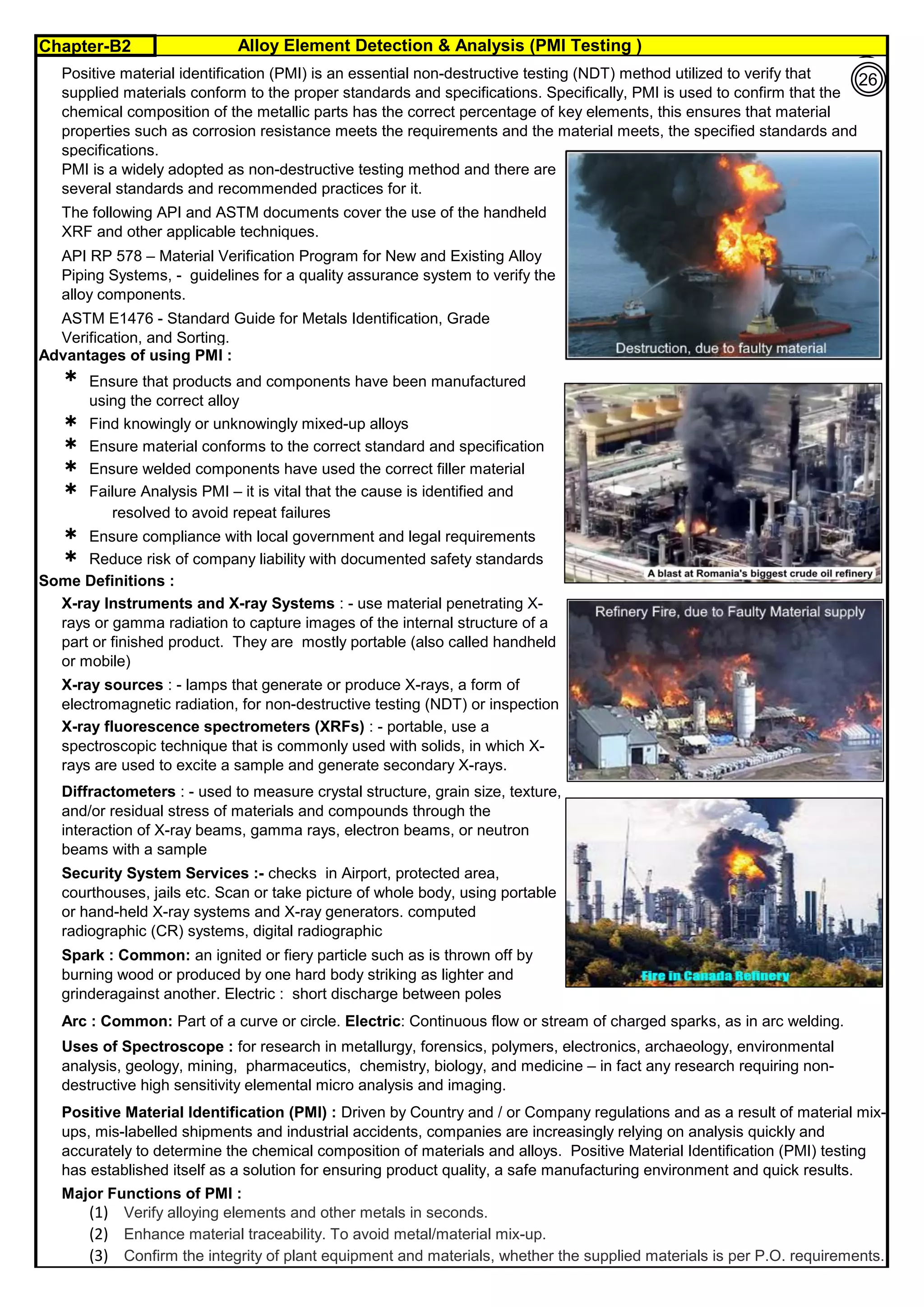 Chapter-B2 Alloy Element Detection & Analysis (PMI Testing )
By JGC Annamalai
Advantages of using PMI :




 Failure Analysis PMI – it is vital that the cause is identified and
resolved to avoid repeat failures
 Ensure compliance with local government and legal requirements
 Reduce risk of company liability with documented safety standards
Some Definitions :
Major Functions of PMI :
(1). Verify alloying elements and other metals in seconds.
(2). Enhance material traceability. To avoid metal/material mix-up.
(3). Confirm the integrity of plant equipment and materials, whether the supplied materials is per P.O. requirements.
Arc : Common: Part of a curve or circle. Electric: Continuous flow or stream of charged sparks, as in arc welding.
Positive material identification (PMI) is an essential non-destructive testing (NDT) method utilized to verify that
supplied materials conform to the proper standards and specifications. Specifically, PMI is used to confirm that the
chemical composition of the metallic parts has the correct percentage of key elements, this ensures that material
properties such as corrosion resistance meets the requirements and the material meets, the specified standards and
specifications.
PMI is a widely adopted as non-destructive testing method and there are
several standards and recommended practices for it.
The following API and ASTM documents cover the use of the handheld
XRF and other applicable techniques.
API RP 578 – Material Verification Program for New and Existing Alloy
Piping Systems, - guidelines for a quality assurance system to verify the
alloy components.
Diffractometers : - used to measure crystal structure, grain size, texture,
and/or residual stress of materials and compounds through the
interaction of X-ray beams, gamma rays, electron beams, or neutron
beams with a sample
Security System Services :- checks in Airport, protected area,
courthouses, jails etc. Scan or take picture of whole body, using portable
or hand-held X-ray systems and X-ray generators. computed
radiographic (CR) systems, digital radiographic
Spark : Common: an ignited or fiery particle such as is thrown off by
burning wood or produced by one hard body striking as lighter and
grinderagainst another. Electric : short discharge between poles
ASTM E1476 - Standard Guide for Metals Identification, Grade
Verification, and Sorting.
X-ray Instruments and X-ray Systems : - use material penetrating X-
rays or gamma radiation to capture images of the internal structure of a
part or finished product. They are mostly portable (also called handheld
or mobile)
Ensure that products and components have been manufactured
using the correct alloy
Ensure material conforms to the correct standard and specification
Ensure welded components have used the correct filler material
X-ray sources : - lamps that generate or produce X-rays, a form of
electromagnetic radiation, for non-destructive testing (NDT) or inspection
Find knowingly or unknowingly mixed-up alloys
X-ray fluorescence spectrometers (XRFs) : - portable, use a
spectroscopic technique that is commonly used with solids, in which X-
rays are used to excite a sample and generate secondary X-rays.
Positive Material Identification (PMI) : Driven by Country and / or Company regulations and as a result of material mix-
ups, mis-labelled shipments and industrial accidents, companies are increasingly relying on analysis quickly and
accurately to determine the chemical composition of materials and alloys. Positive Material Identification (PMI) testing
has established itself as a solution for ensuring product quality, a safe manufacturing environment and quick results.
Uses of Spectroscope : for research in metallurgy, forensics, polymers, electronics, archaeology, environmental
analysis, geology, mining, pharmaceutics, chemistry, biology, and medicine – in fact any research requiring non-
destructive high sensitivity elemental micro analysis and imaging.
26
 