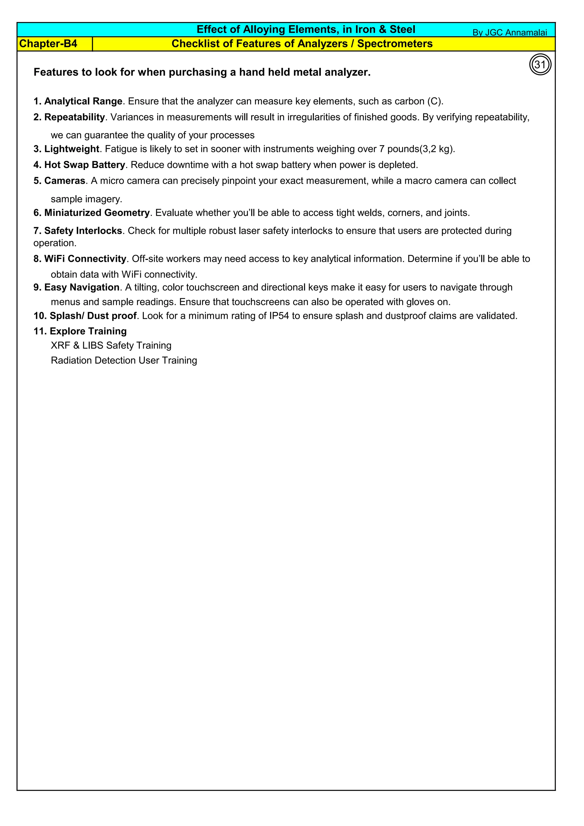 Chapter-B4
Features to look for when purchasing a hand held metal analyzer.
1. Analytical Range. Ensure that the analyzer can measure key elements, such as carbon (C).
2. Repeatability. Variances in measurements will result in irregularities of finished goods. By verifying repeatability,
we can guarantee the quality of your processes
3. Lightweight. Fatigue is likely to set in sooner with instruments weighing over 7 pounds(3,2 kg).
4. Hot Swap Battery. Reduce downtime with a hot swap battery when power is depleted.
5. Cameras. A micro camera can precisely pinpoint your exact measurement, while a macro camera can collect
sample imagery.
6. Miniaturized Geometry. Evaluate whether you’ll be able to access tight welds, corners, and joints.
8. WiFi Connectivity. Off-site workers may need access to key analytical information. Determine if you’ll be able to
obtain data with WiFi connectivity.
9. Easy Navigation. A tilting, color touchscreen and directional keys make it easy for users to navigate through
menus and sample readings. Ensure that touchscreens can also be operated with gloves on.
10. Splash/ Dust proof. Look for a minimum rating of IP54 to ensure splash and dustproof claims are validated.
11. Explore Training
XRF & LIBS Safety Training
Radiation Detection User Training
7. Safety Interlocks. Check for multiple robust laser safety interlocks to ensure that users are protected during
operation.
Effect of Alloying Elements, in Iron & Steel
Checklist of Features of Analyzers / Spectrometers
31
By JGC Annamalai
 