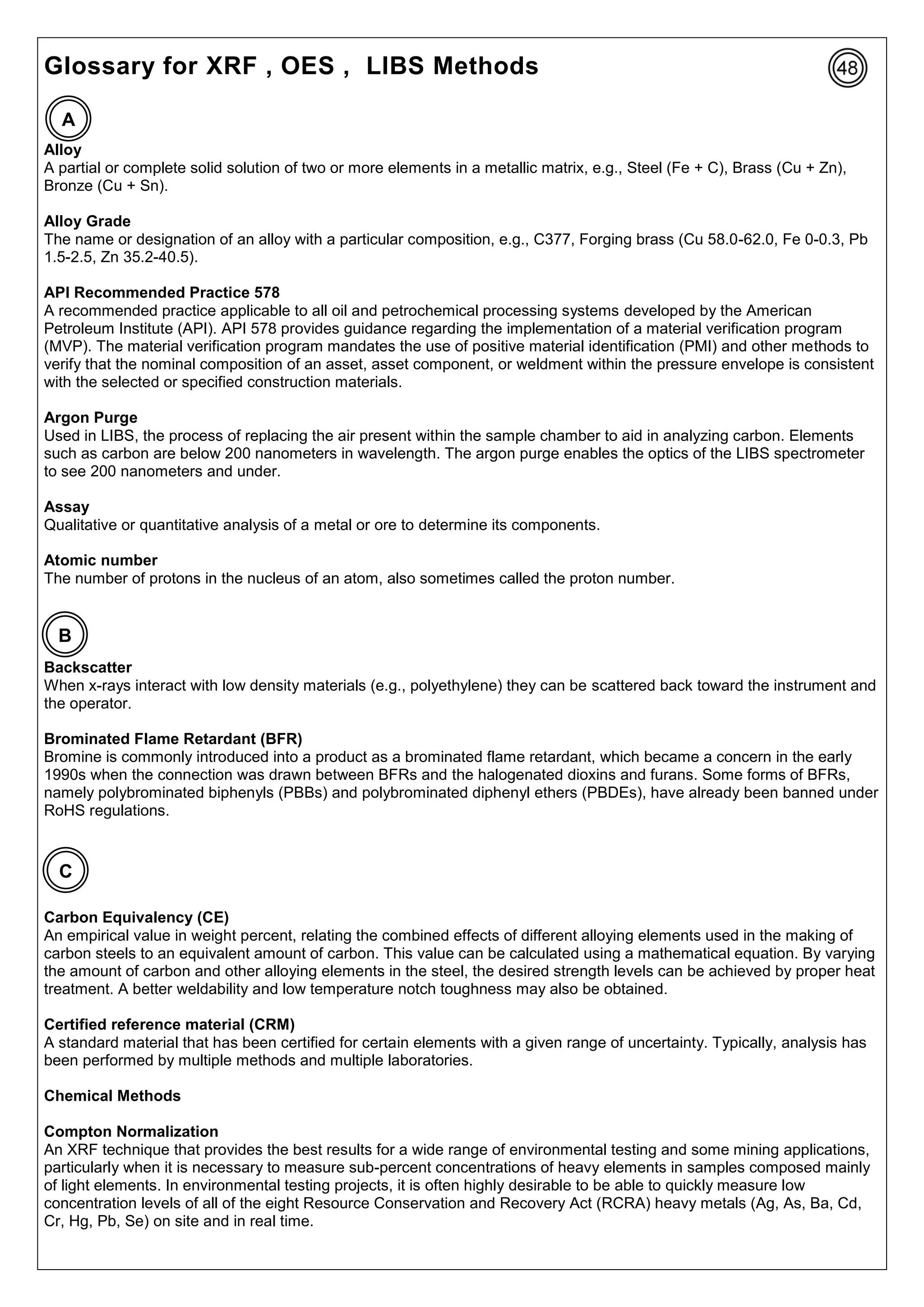 Glossary for XRF , OES , LIBS Methods
Alloy
A partial or complete solid solution of two or more elements in a metallic matrix, e.g., Steel (Fe + C), Brass (Cu + Zn),
Bronze (Cu + Sn).
Alloy Grade
The name or designation of an alloy with a particular composition, e.g., C377, Forging brass (Cu 58.0-62.0, Fe 0-0.3, Pb
1.5-2.5, Zn 35.2-40.5).
API Recommended Practice 578
A recommended practice applicable to all oil and petrochemical processing systems developed by the American
Petroleum Institute (API). API 578 provides guidance regarding the implementation of a material verification program
(MVP). The material verification program mandates the use of positive material identification (PMI) and other methods to
verify that the nominal composition of an asset, asset component, or weldment within the pressure envelope is consistent
with the selected or specified construction materials.
Argon Purge
Used in LIBS, the process of replacing the air present within the sample chamber to aid in analyzing carbon. Elements
such as carbon are below 200 nanometers in wavelength. The argon purge enables the optics of the LIBS spectrometer
to see 200 nanometers and under.
Assay
Qualitative or quantitative analysis of a metal or ore to determine its components.
Atomic number
The number of protons in the nucleus of an atom, also sometimes called the proton number.
Backscatter
When x-rays interact with low density materials (e.g., polyethylene) they can be scattered back toward the instrument and
the operator.
Brominated Flame Retardant (BFR)
Bromine is commonly introduced into a product as a brominated flame retardant, which became a concern in the early
1990s when the connection was drawn between BFRs and the halogenated dioxins and furans. Some forms of BFRs,
namely polybrominated biphenyls (PBBs) and polybrominated diphenyl ethers (PBDEs), have already been banned under
RoHS regulations.
Carbon Equivalency (CE)
An empirical value in weight percent, relating the combined effects of different alloying elements used in the making of
carbon steels to an equivalent amount of carbon. This value can be calculated using a mathematical equation. By varying
the amount of carbon and other alloying elements in the steel, the desired strength levels can be achieved by proper heat
treatment. A better weldability and low temperature notch toughness may also be obtained.
Certified reference material (CRM)
A standard material that has been certified for certain elements with a given range of uncertainty. Typically, analysis has
been performed by multiple methods and multiple laboratories.
Chemical Methods
Compton Normalization
An XRF technique that provides the best results for a wide range of environmental testing and some mining applications,
particularly when it is necessary to measure sub-percent concentrations of heavy elements in samples composed mainly
of light elements. In environmental testing projects, it is often highly desirable to be able to quickly measure low
concentration levels of all of the eight Resource Conservation and Recovery Act (RCRA) heavy metals (Ag, As, Ba, Cd,
Cr, Hg, Pb, Se) on site and in real time.
A
B
C
 