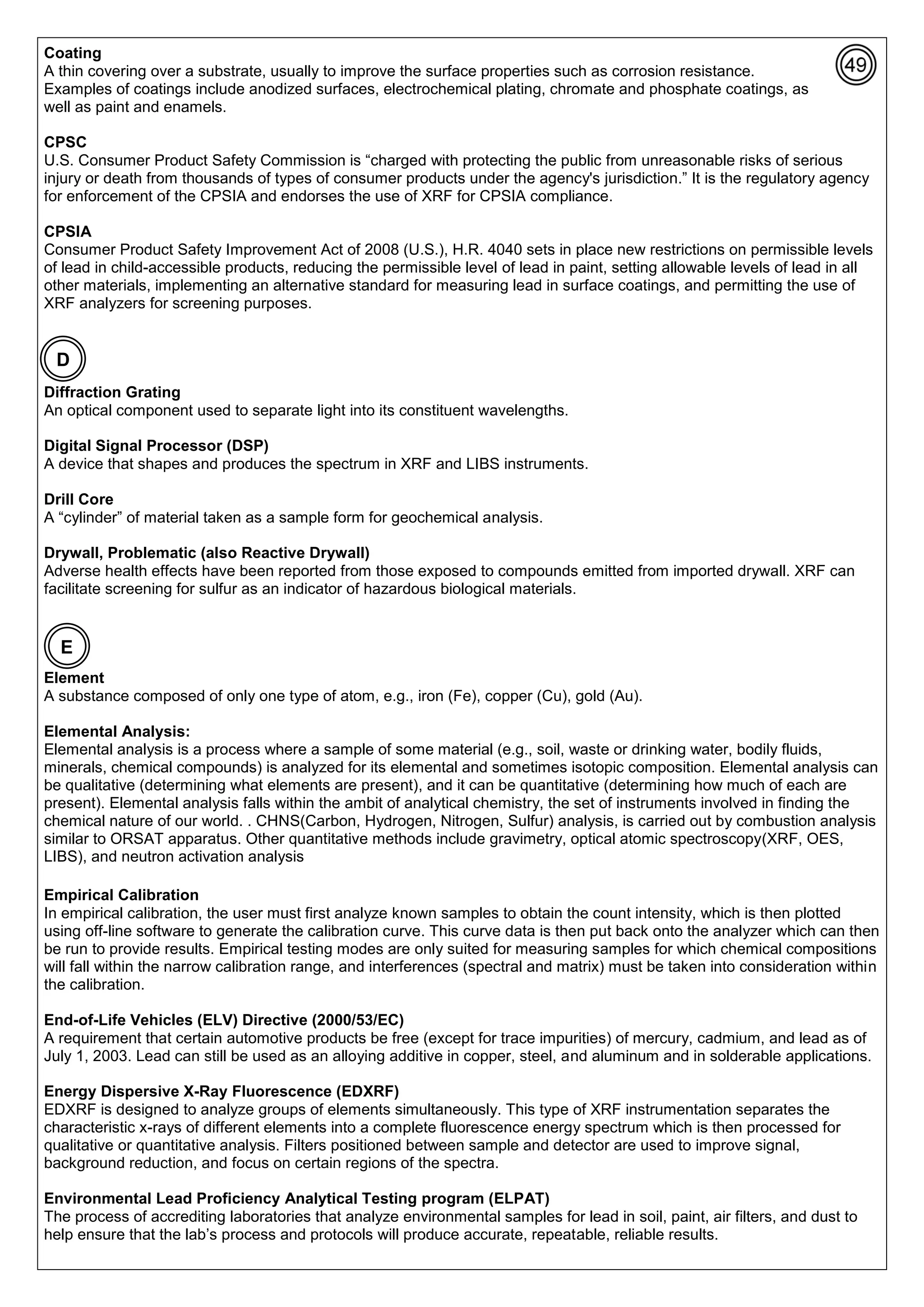 Coating
A thin covering over a substrate, usually to improve the surface properties such as corrosion resistance.
Examples of coatings include anodized surfaces, electrochemical plating, chromate and phosphate coatings, as
well as paint and enamels.
CPSC
U.S. Consumer Product Safety Commission is “charged with protecting the public from unreasonable risks of serious
injury or death from thousands of types of consumer products under the agency's jurisdiction.” It is the regulatory agency
for enforcement of the CPSIA and endorses the use of XRF for CPSIA compliance.
CPSIA
Consumer Product Safety Improvement Act of 2008 (U.S.), H.R. 4040 sets in place new restrictions on permissible levels
of lead in child-accessible products, reducing the permissible level of lead in paint, setting allowable levels of lead in all
other materials, implementing an alternative standard for measuring lead in surface coatings, and permitting the use of
XRF analyzers for screening purposes.
Diffraction Grating
An optical component used to separate light into its constituent wavelengths.
Digital Signal Processor (DSP)
A device that shapes and produces the spectrum in XRF and LIBS instruments.
Drill Core
A “cylinder” of material taken as a sample form for geochemical analysis.
Drywall, Problematic (also Reactive Drywall)
Adverse health effects have been reported from those exposed to compounds emitted from imported drywall. XRF can
facilitate screening for sulfur as an indicator of hazardous biological materials.
Element
A substance composed of only one type of atom, e.g., iron (Fe), copper (Cu), gold (Au).
Elemental Analysis:
Elemental analysis is a process where a sample of some material (e.g., soil, waste or drinking water, bodily fluids,
minerals, chemical compounds) is analyzed for its elemental and sometimes isotopic composition. Elemental analysis can
be qualitative (determining what elements are present), and it can be quantitative (determining how much of each are
present). Elemental analysis falls within the ambit of analytical chemistry, the set of instruments involved in finding the
chemical nature of our world. . CHNS(Carbon, Hydrogen, Nitrogen, Sulfur) analysis, is carried out by combustion analysis
similar to ORSAT apparatus. Other quantitative methods include gravimetry, optical atomic spectroscopy(XRF, OES,
LIBS), and neutron activation analysis
Empirical Calibration
In empirical calibration, the user must first analyze known samples to obtain the count intensity, which is then plotted
using off-line software to generate the calibration curve. This curve data is then put back onto the analyzer which can then
be run to provide results. Empirical testing modes are only suited for measuring samples for which chemical compositions
will fall within the narrow calibration range, and interferences (spectral and matrix) must be taken into consideration within
the calibration.
End-of-Life Vehicles (ELV) Directive (2000/53/EC)
A requirement that certain automotive products be free (except for trace impurities) of mercury, cadmium, and lead as of
July 1, 2003. Lead can still be used as an alloying additive in copper, steel, and aluminum and in solderable applications.
Energy Dispersive X-Ray Fluorescence (EDXRF)
EDXRF is designed to analyze groups of elements simultaneously. This type of XRF instrumentation separates the
characteristic x-rays of different elements into a complete fluorescence energy spectrum which is then processed for
qualitative or quantitative analysis. Filters positioned between sample and detector are used to improve signal,
background reduction, and focus on certain regions of the spectra.
Environmental Lead Proficiency Analytical Testing program (ELPAT)
The process of accrediting laboratories that analyze environmental samples for lead in soil, paint, air filters, and dust to
help ensure that the lab’s process and protocols will produce accurate, repeatable, reliable results.
D
E
 