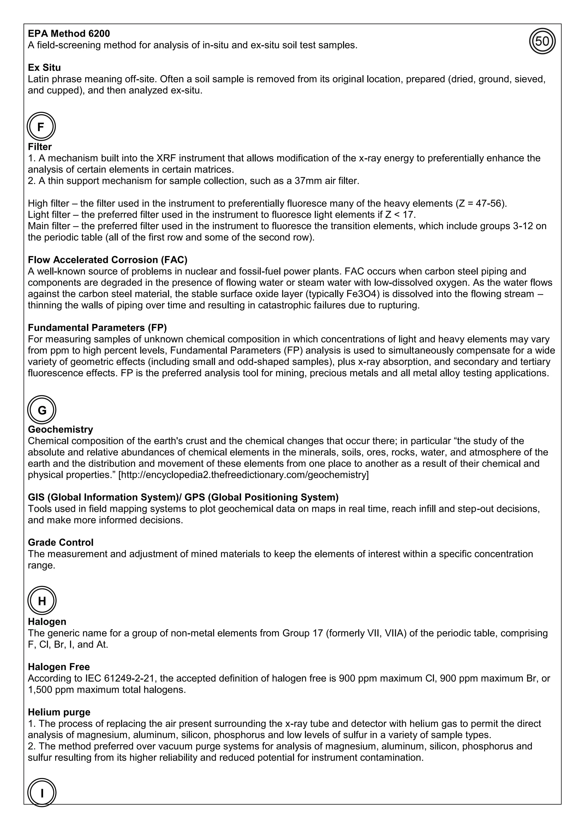 EPA Method 6200
A field-screening method for analysis of in-situ and ex-situ soil test samples.
Ex Situ
Latin phrase meaning off-site. Often a soil sample is removed from its original location, prepared (dried, ground, sieved,
and cupped), and then analyzed ex-situ.
Filter
1. A mechanism built into the XRF instrument that allows modification of the x-ray energy to preferentially enhance the
analysis of certain elements in certain matrices.
2. A thin support mechanism for sample collection, such as a 37mm air filter.
High filter – the filter used in the instrument to preferentially fluoresce many of the heavy elements (Z = 47-56).
Light filter – the preferred filter used in the instrument to fluoresce light elements if Z < 17.
Main filter – the preferred filter used in the instrument to fluoresce the transition elements, which include groups 3-12 on
the periodic table (all of the first row and some of the second row).
Flow Accelerated Corrosion (FAC)
A well-known source of problems in nuclear and fossil-fuel power plants. FAC occurs when carbon steel piping and
components are degraded in the presence of flowing water or steam water with low-dissolved oxygen. As the water flows
against the carbon steel material, the stable surface oxide layer (typically Fe3O4) is dissolved into the flowing stream –
thinning the walls of piping over time and resulting in catastrophic failures due to rupturing.
Fundamental Parameters (FP)
For measuring samples of unknown chemical composition in which concentrations of light and heavy elements may vary
from ppm to high percent levels, Fundamental Parameters (FP) analysis is used to simultaneously compensate for a wide
variety of geometric effects (including small and odd-shaped samples), plus x-ray absorption, and secondary and tertiary
fluorescence effects. FP is the preferred analysis tool for mining, precious metals and all metal alloy testing applications.
Geochemistry
Chemical composition of the earth's crust and the chemical changes that occur there; in particular “the study of the
absolute and relative abundances of chemical elements in the minerals, soils, ores, rocks, water, and atmosphere of the
earth and the distribution and movement of these elements from one place to another as a result of their chemical and
physical properties.” [http://encyclopedia2.thefreedictionary.com/geochemistry]
GIS (Global Information System)/ GPS (Global Positioning System)
Tools used in field mapping systems to plot geochemical data on maps in real time, reach infill and step-out decisions,
and make more informed decisions.
Grade Control
The measurement and adjustment of mined materials to keep the elements of interest within a specific concentration
range.
Halogen
The generic name for a group of non-metal elements from Group 17 (formerly VII, VIIA) of the periodic table, comprising
F, Cl, Br, I, and At.
Halogen Free
According to IEC 61249-2-21, the accepted definition of halogen free is 900 ppm maximum Cl, 900 ppm maximum Br, or
1,500 ppm maximum total halogens.
Helium purge
1. The process of replacing the air present surrounding the x-ray tube and detector with helium gas to permit the direct
analysis of magnesium, aluminum, silicon, phosphorus and low levels of sulfur in a variety of sample types.
2. The method preferred over vacuum purge systems for analysis of magnesium, aluminum, silicon, phosphorus and
sulfur resulting from its higher reliability and reduced potential for instrument contamination.
F
G
I
H
 