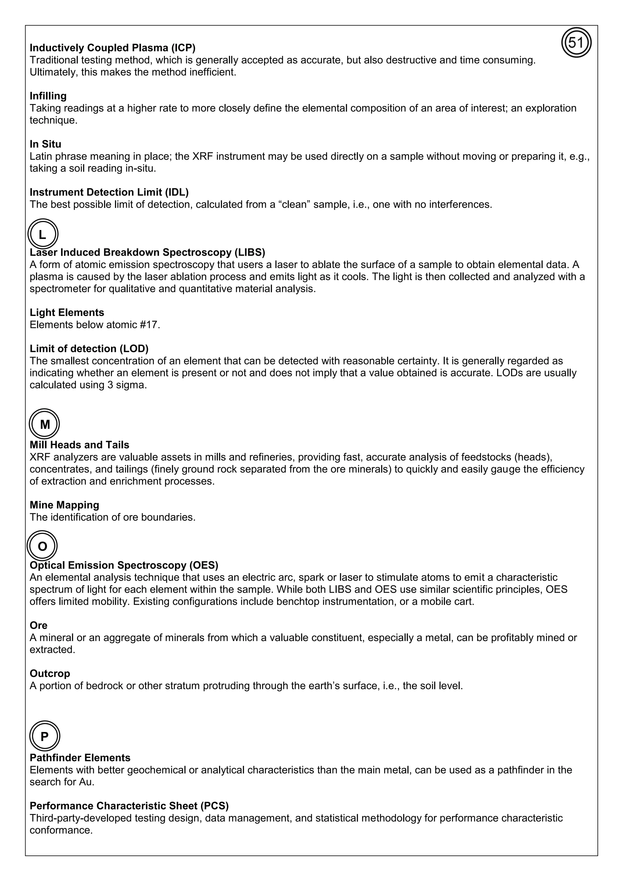 Inductively Coupled Plasma (ICP)
Traditional testing method, which is generally accepted as accurate, but also destructive and time consuming.
Ultimately, this makes the method inefficient.
Infilling
Taking readings at a higher rate to more closely define the elemental composition of an area of interest; an exploration
technique.
In Situ
Latin phrase meaning in place; the XRF instrument may be used directly on a sample without moving or preparing it, e.g.,
taking a soil reading in-situ.
Instrument Detection Limit (IDL)
The best possible limit of detection, calculated from a “clean” sample, i.e., one with no interferences.
Laser Induced Breakdown Spectroscopy (LIBS)
A form of atomic emission spectroscopy that users a laser to ablate the surface of a sample to obtain elemental data. A
plasma is caused by the laser ablation process and emits light as it cools. The light is then collected and analyzed with a
spectrometer for qualitative and quantitative material analysis.
Light Elements
Elements below atomic #17.
Limit of detection (LOD)
The smallest concentration of an element that can be detected with reasonable certainty. It is generally regarded as
indicating whether an element is present or not and does not imply that a value obtained is accurate. LODs are usually
calculated using 3 sigma.
Mill Heads and Tails
XRF analyzers are valuable assets in mills and refineries, providing fast, accurate analysis of feedstocks (heads),
concentrates, and tailings (finely ground rock separated from the ore minerals) to quickly and easily gauge the efficiency
of extraction and enrichment processes.
Mine Mapping
The identification of ore boundaries.
Optical Emission Spectroscopy (OES)
An elemental analysis technique that uses an electric arc, spark or laser to stimulate atoms to emit a characteristic
spectrum of light for each element within the sample. While both LIBS and OES use similar scientific principles, OES
offers limited mobility. Existing configurations include benchtop instrumentation, or a mobile cart.
Ore
A mineral or an aggregate of minerals from which a valuable constituent, especially a metal, can be profitably mined or
extracted.
Outcrop
A portion of bedrock or other stratum protruding through the earth’s surface, i.e., the soil level.
Pathfinder Elements
Elements with better geochemical or analytical characteristics than the main metal, can be used as a pathfinder in the
search for Au.
Performance Characteristic Sheet (PCS)
Third-party-developed testing design, data management, and statistical methodology for performance characteristic
conformance.
L
M
P
O
 