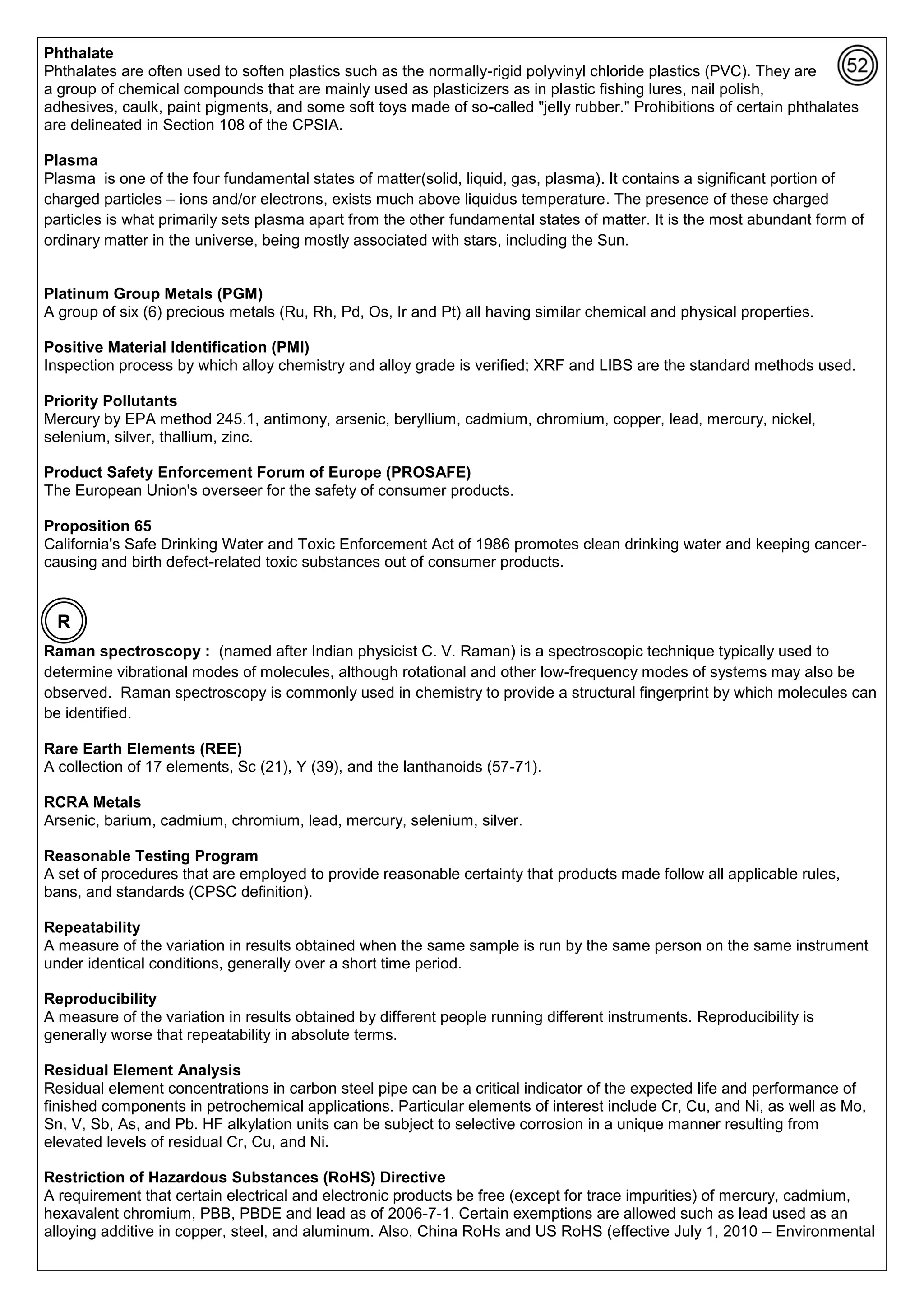 Phthalate
Phthalates are often used to soften plastics such as the normally-rigid polyvinyl chloride plastics (PVC). They are
a group of chemical compounds that are mainly used as plasticizers as in plastic fishing lures, nail polish,
adhesives, caulk, paint pigments, and some soft toys made of so-called "jelly rubber." Prohibitions of certain phthalates
are delineated in Section 108 of the CPSIA.
Plasma
Plasma is one of the four fundamental states of matter(solid, liquid, gas, plasma). It contains a significant portion of
charged particles – ions and/or electrons, exists much above liquidus temperature. The presence of these charged
particles is what primarily sets plasma apart from the other fundamental states of matter. It is the most abundant form of
ordinary matter in the universe, being mostly associated with stars, including the Sun.
Platinum Group Metals (PGM)
A group of six (6) precious metals (Ru, Rh, Pd, Os, Ir and Pt) all having similar chemical and physical properties.
Positive Material Identification (PMI)
Inspection process by which alloy chemistry and alloy grade is verified; XRF and LIBS are the standard methods used.
Priority Pollutants
Mercury by EPA method 245.1, antimony, arsenic, beryllium, cadmium, chromium, copper, lead, mercury, nickel,
selenium, silver, thallium, zinc.
Product Safety Enforcement Forum of Europe (PROSAFE)
The European Union's overseer for the safety of consumer products.
Proposition 65
California's Safe Drinking Water and Toxic Enforcement Act of 1986 promotes clean drinking water and keeping cancer-
causing and birth defect-related toxic substances out of consumer products.
Raman spectroscopy : (named after Indian physicist C. V. Raman) is a spectroscopic technique typically used to
determine vibrational modes of molecules, although rotational and other low-frequency modes of systems may also be
observed. Raman spectroscopy is commonly used in chemistry to provide a structural fingerprint by which molecules can
be identified.
Rare Earth Elements (REE)
A collection of 17 elements, Sc (21), Y (39), and the lanthanoids (57-71).
RCRA Metals
Arsenic, barium, cadmium, chromium, lead, mercury, selenium, silver.
Reasonable Testing Program
A set of procedures that are employed to provide reasonable certainty that products made follow all applicable rules,
bans, and standards (CPSC definition).
Repeatability
A measure of the variation in results obtained when the same sample is run by the same person on the same instrument
under identical conditions, generally over a short time period.
Reproducibility
A measure of the variation in results obtained by different people running different instruments. Reproducibility is
generally worse that repeatability in absolute terms.
Residual Element Analysis
Residual element concentrations in carbon steel pipe can be a critical indicator of the expected life and performance of
finished components in petrochemical applications. Particular elements of interest include Cr, Cu, and Ni, as well as Mo,
Sn, V, Sb, As, and Pb. HF alkylation units can be subject to selective corrosion in a unique manner resulting from
elevated levels of residual Cr, Cu, and Ni.
Restriction of Hazardous Substances (RoHS) Directive
A requirement that certain electrical and electronic products be free (except for trace impurities) of mercury, cadmium,
hexavalent chromium, PBB, PBDE and lead as of 2006-7-1. Certain exemptions are allowed such as lead used as an
alloying additive in copper, steel, and aluminum. Also, China RoHs and US RoHS (effective July 1, 2010 – Environmental
R
 