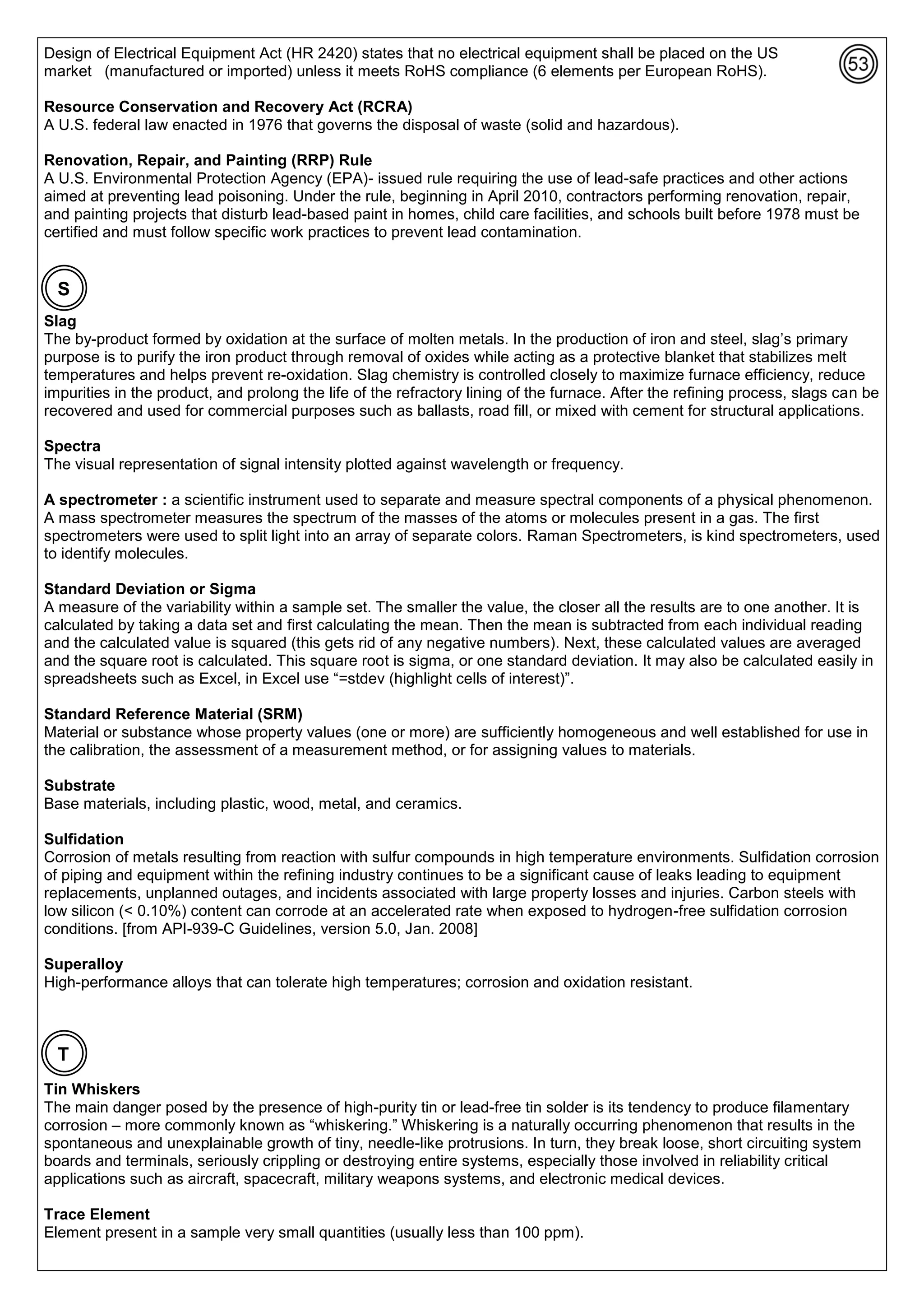 Design of Electrical Equipment Act (HR 2420) states that no electrical equipment shall be placed on the US
market (manufactured or imported) unless it meets RoHS compliance (6 elements per European RoHS).
Resource Conservation and Recovery Act (RCRA)
A U.S. federal law enacted in 1976 that governs the disposal of waste (solid and hazardous).
Renovation, Repair, and Painting (RRP) Rule
A U.S. Environmental Protection Agency (EPA)- issued rule requiring the use of lead-safe practices and other actions
aimed at preventing lead poisoning. Under the rule, beginning in April 2010, contractors performing renovation, repair,
and painting projects that disturb lead-based paint in homes, child care facilities, and schools built before 1978 must be
certified and must follow specific work practices to prevent lead contamination.
Slag
The by-product formed by oxidation at the surface of molten metals. In the production of iron and steel, slag’s primary
purpose is to purify the iron product through removal of oxides while acting as a protective blanket that stabilizes melt
temperatures and helps prevent re-oxidation. Slag chemistry is controlled closely to maximize furnace efficiency, reduce
impurities in the product, and prolong the life of the refractory lining of the furnace. After the refining process, slags can be
recovered and used for commercial purposes such as ballasts, road fill, or mixed with cement for structural applications.
Spectra
The visual representation of signal intensity plotted against wavelength or frequency.
A spectrometer : a scientific instrument used to separate and measure spectral components of a physical phenomenon.
A mass spectrometer measures the spectrum of the masses of the atoms or molecules present in a gas. The first
spectrometers were used to split light into an array of separate colors. Raman Spectrometers, is kind spectrometers, used
to identify molecules.
Standard Deviation or Sigma
A measure of the variability within a sample set. The smaller the value, the closer all the results are to one another. It is
calculated by taking a data set and first calculating the mean. Then the mean is subtracted from each individual reading
and the calculated value is squared (this gets rid of any negative numbers). Next, these calculated values are averaged
and the square root is calculated. This square root is sigma, or one standard deviation. It may also be calculated easily in
spreadsheets such as Excel, in Excel use “=stdev (highlight cells of interest)”.
Standard Reference Material (SRM)
Material or substance whose property values (one or more) are sufficiently homogeneous and well established for use in
the calibration, the assessment of a measurement method, or for assigning values to materials.
Substrate
Base materials, including plastic, wood, metal, and ceramics.
Sulfidation
Corrosion of metals resulting from reaction with sulfur compounds in high temperature environments. Sulfidation corrosion
of piping and equipment within the refining industry continues to be a significant cause of leaks leading to equipment
replacements, unplanned outages, and incidents associated with large property losses and injuries. Carbon steels with
low silicon (< 0.10%) content can corrode at an accelerated rate when exposed to hydrogen-free sulfidation corrosion
conditions. [from API-939-C Guidelines, version 5.0, Jan. 2008]
Superalloy
High-performance alloys that can tolerate high temperatures; corrosion and oxidation resistant.
Tin Whiskers
The main danger posed by the presence of high-purity tin or lead-free tin solder is its tendency to produce filamentary
corrosion – more commonly known as “whiskering.” Whiskering is a naturally occurring phenomenon that results in the
spontaneous and unexplainable growth of tiny, needle-like protrusions. In turn, they break loose, short circuiting system
boards and terminals, seriously crippling or destroying entire systems, especially those involved in reliability critical
applications such as aircraft, spacecraft, military weapons systems, and electronic medical devices.
Trace Element
Element present in a sample very small quantities (usually less than 100 ppm).
S
T
 