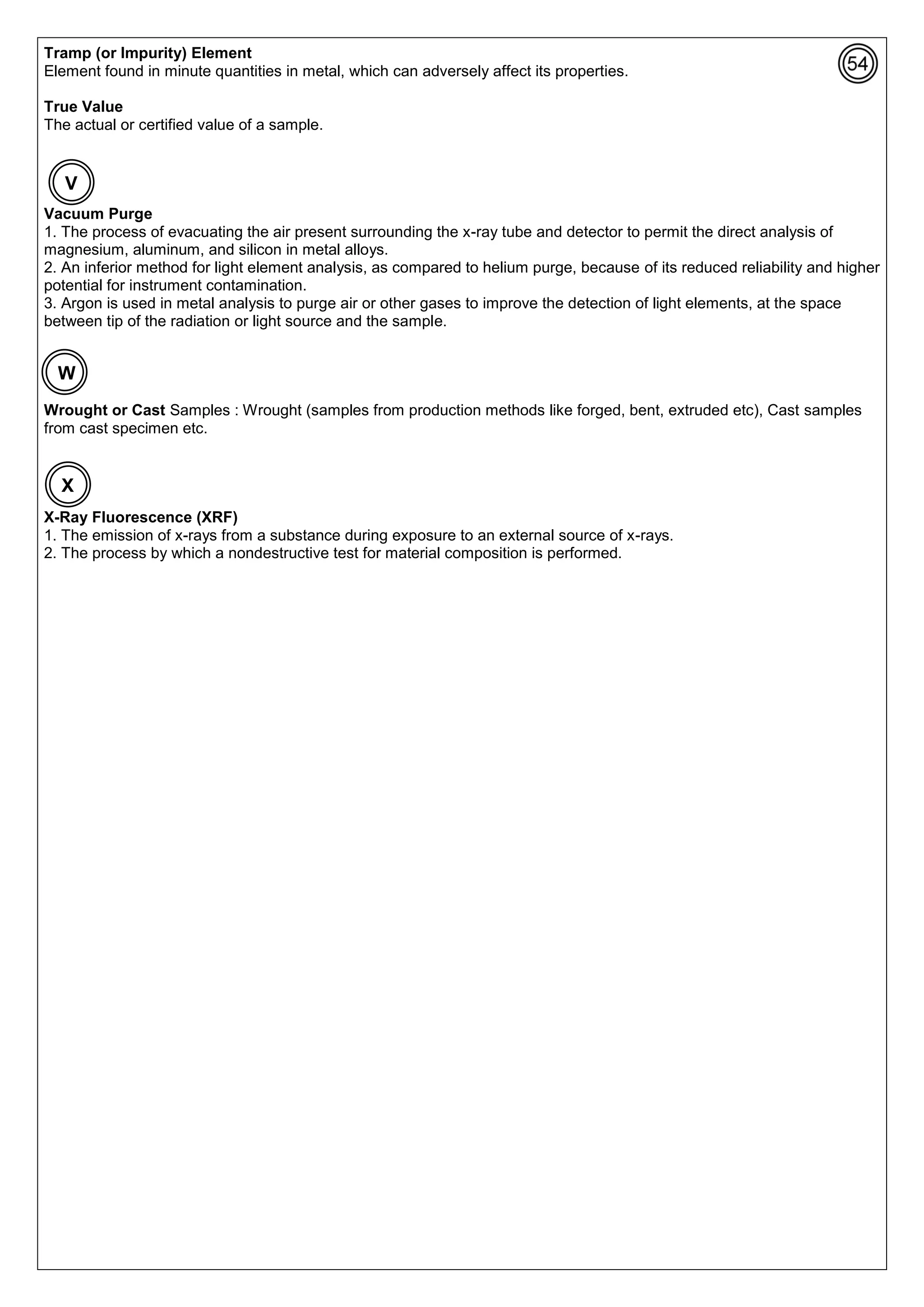 Tramp (or Impurity) Element
Element found in minute quantities in metal, which can adversely affect its properties.
True Value
The actual or certified value of a sample.
Vacuum Purge
1. The process of evacuating the air present surrounding the x-ray tube and detector to permit the direct analysis of
magnesium, aluminum, and silicon in metal alloys.
2. An inferior method for light element analysis, as compared to helium purge, because of its reduced reliability and higher
potential for instrument contamination.
3. Argon is used in metal analysis to purge air or other gases to improve the detection of light elements, at the space
between tip of the radiation or light source and the sample.
Wrought or Cast Samples : Wrought (samples from production methods like forged, bent, extruded etc), Cast samples
from cast specimen etc.
X-Ray Fluorescence (XRF)
1. The emission of x-rays from a substance during exposure to an external source of x-rays.
2. The process by which a nondestructive test for material composition is performed.
X
V
W
 