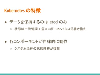 Kubernetes の特徴
● データを保持するのは etcd のみ
○ 状態は一元管理 + 各コンポーネントによる書き換え
○ 事前状態・事後状態によるモデリング
● 各コンポーネントが自律的に動作
○ システム全体の状態遷移が複雑
○ 全数探索によるあらゆる遷移シナリオの生成
 