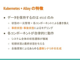 Kubernetes + Alloy の特徴
● データを保持するのは etcd のみ
○ 状態の一元管理 + 各コンポーネントによる書き換え
○ 事前状態・事後状態によるモデリング
● 各コンポーネントが自律的に動作
○ システム全体の状態遷移が複雑
○ 初期状態と最終状態を与える
○ 全数探索によるあらゆる遷移シナリオの生成
 