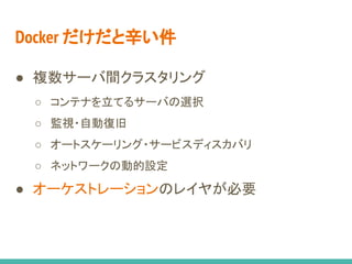 Docker だけだと辛い件
● 複数サーバ間クラスタリング
○ コンテナを立てるサーバの選択
○ 監視・自動復旧
○ オートスケーリング・サービスディスカバリ
○ ネットワークの動的設定
● オーケストレーションのレイヤが必要
 