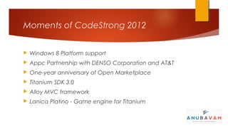 Moments of CodeStrong 2012


   Windows 8 Platform support
   Appc Partnership with DENSO Corporation and AT&T
   One-year anniversary of Open Marketplace
   Titanium SDK 3.0
   Alloy MVC framework
   Lanica Platino - Game engine for Titanium
 