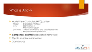 What is Alloy?


   Model-View-Controller (MVC) pattern
    Model      -   Database interface
    View       -   User interface
               -   Presentation Layer
    Controller -   Interacts with data and updates the view
               -   Respond to user interaction
   Component-oriented application framework
   Create reusable components
   Open source
 